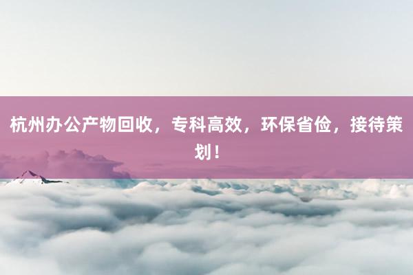 杭州办公产物回收，专科高效，环保省俭，接待策划！