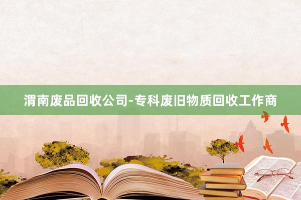 渭南废品回收公司-专科废旧物质回收工作商