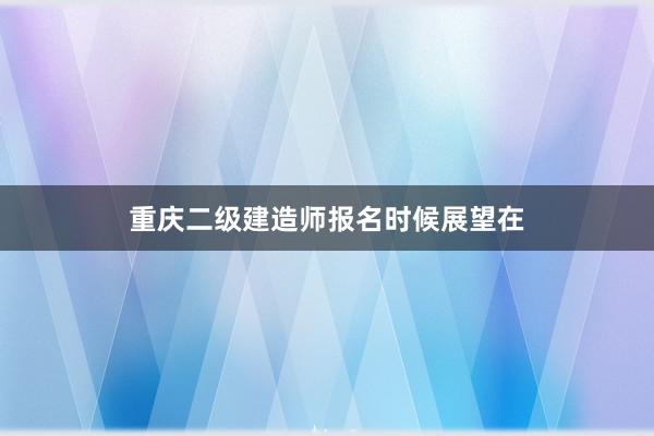 重庆二级建造师报名时候展望在