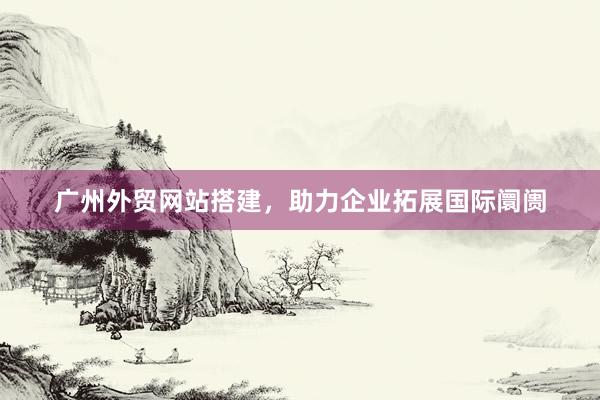 广州外贸网站搭建，助力企业拓展国际阛阓
