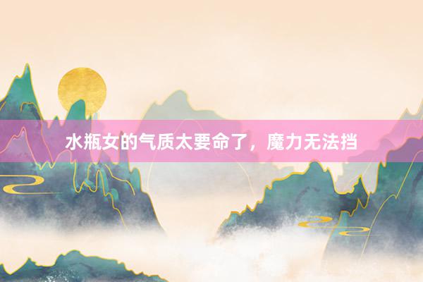 水瓶女的气质太要命了，魔力无法挡