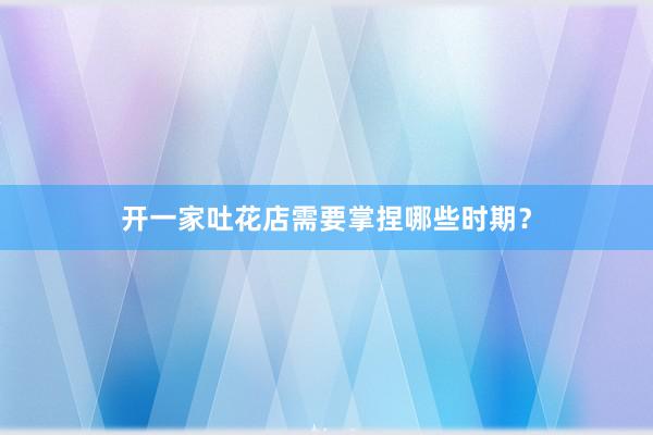 开一家吐花店需要掌捏哪些时期？