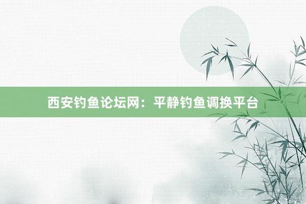 西安钓鱼论坛网：平静钓鱼调换平台